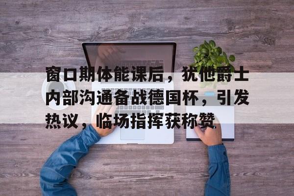九游体育官网入口-包含窗口期体能课后，犹他爵士内部沟通备战德国杯，引发热议，临场指挥获称赞的词条